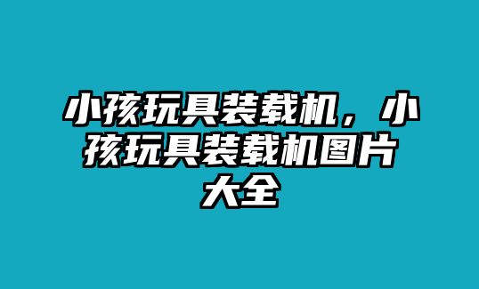 小孩玩具裝載機，小孩玩具裝載機圖片大全