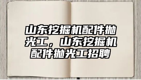 山東挖掘機配件拋光工，山東挖掘機配件拋光工招聘