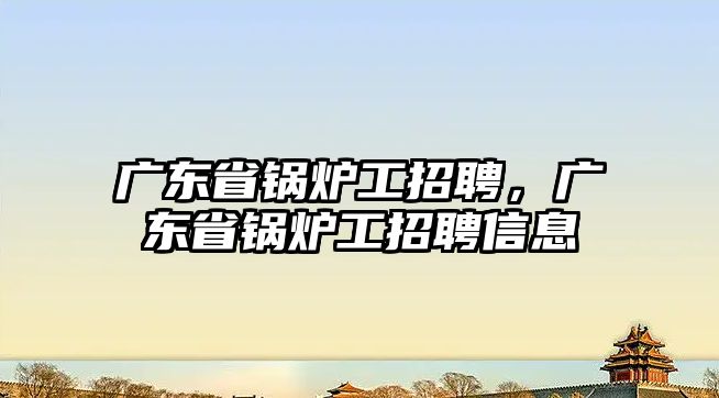 廣東省鍋爐工招聘，廣東省鍋爐工招聘信息