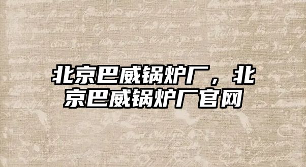 北京巴威鍋爐廠，北京巴威鍋爐廠官網