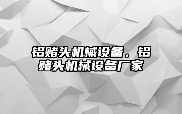 鋁賭頭機(jī)械設(shè)備，鋁賭頭機(jī)械設(shè)備廠(chǎng)家