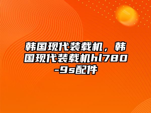 韓國現(xiàn)代裝載機，韓國現(xiàn)代裝載機hl780-9s配件