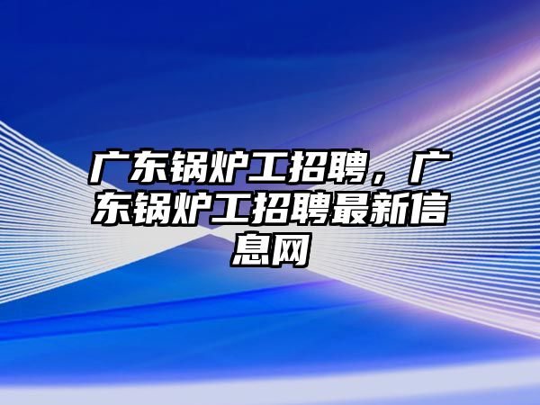 廣東鍋爐工招聘，廣東鍋爐工招聘最新信息網