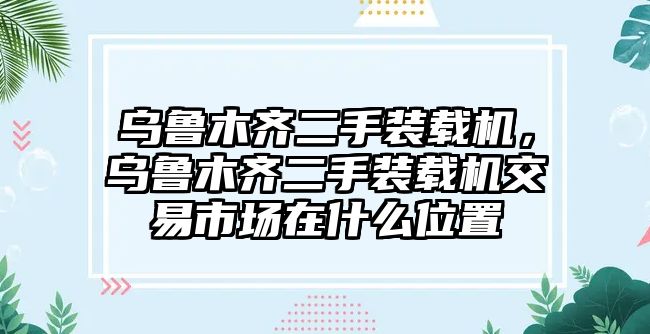 烏魯木齊二手裝載機，烏魯木齊二手裝載機交易市場在什么位置