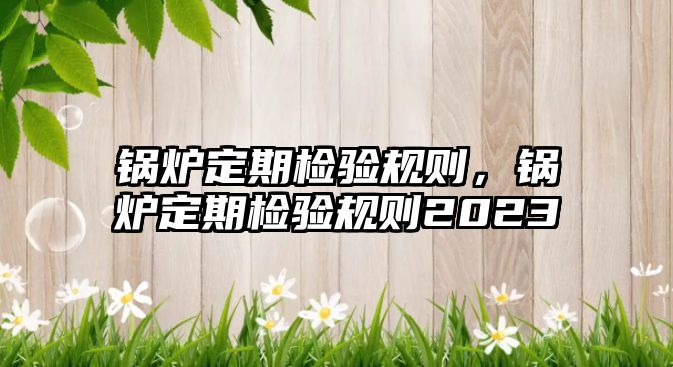 鍋爐定期檢驗(yàn)規(guī)則，鍋爐定期檢驗(yàn)規(guī)則2023