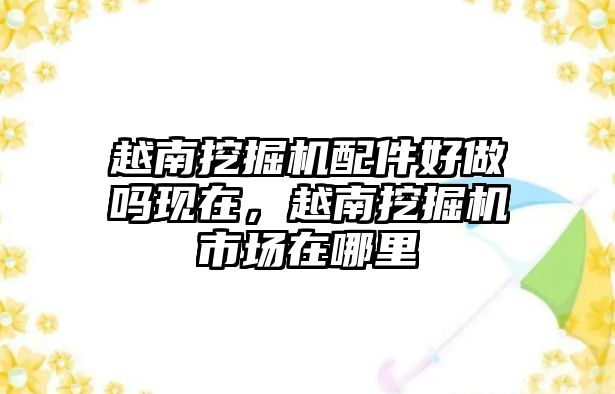 越南挖掘機配件好做嗎現在，越南挖掘機市場在哪里