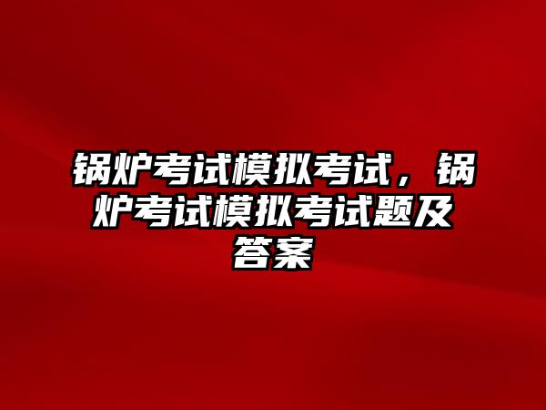 鍋爐考試模擬考試，鍋爐考試模擬考試題及答案