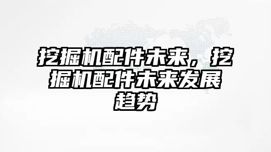 挖掘機配件未來，挖掘機配件未來發展趨勢