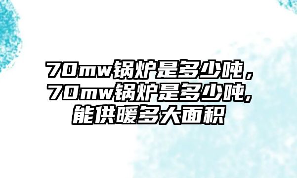 70mw鍋爐是多少噸，70mw鍋爐是多少噸,能供暖多大面積