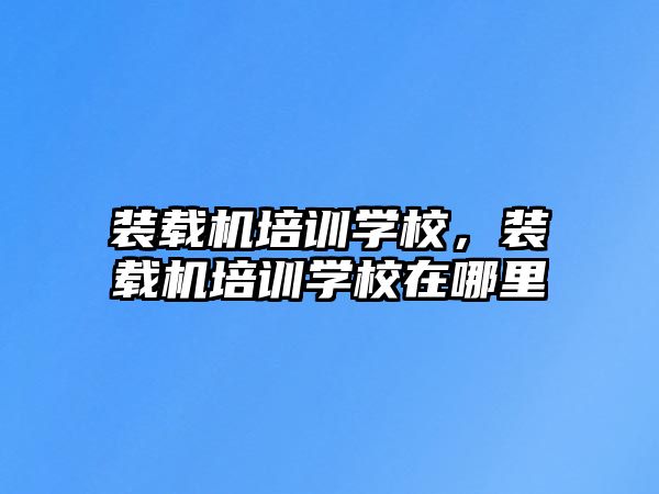 裝載機培訓學校，裝載機培訓學校在哪里