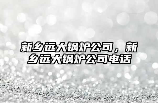 新鄉遠大鍋爐公司，新鄉遠大鍋爐公司電話