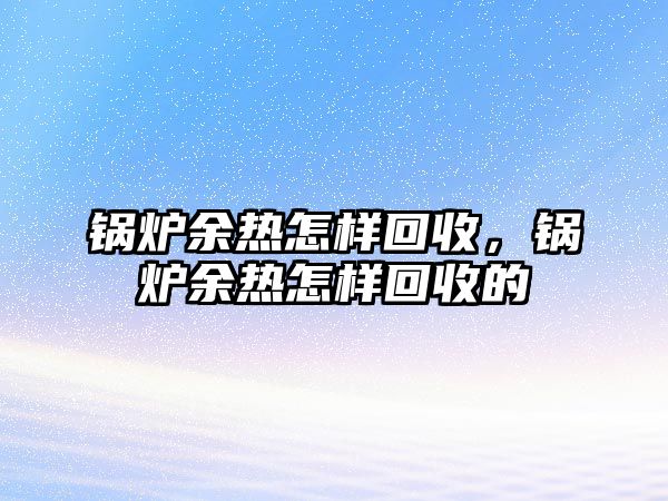 鍋爐余熱怎樣回收，鍋爐余熱怎樣回收的