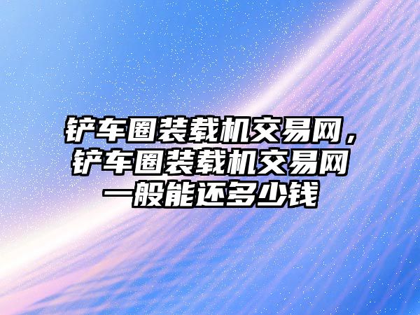 鏟車圈裝載機交易網，鏟車圈裝載機交易網一般能還多少錢