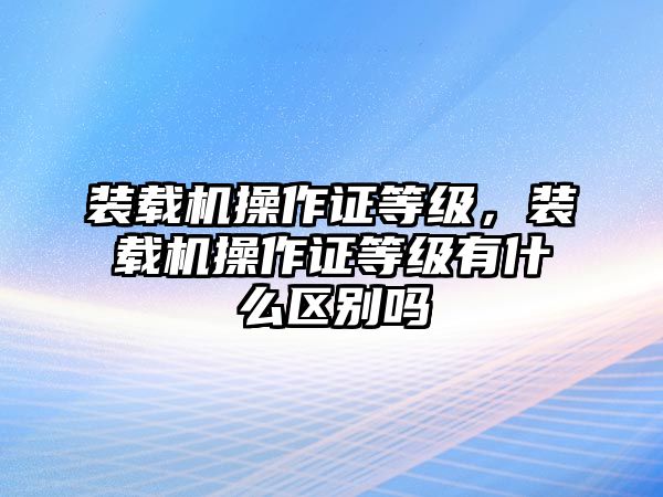 裝載機(jī)操作證等級，裝載機(jī)操作證等級有什么區(qū)別嗎