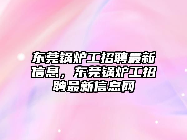 東莞鍋爐工招聘最新信息，東莞鍋爐工招聘最新信息網(wǎng)