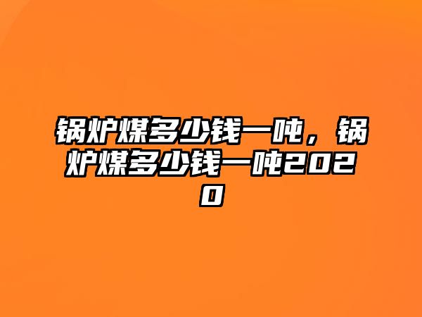 鍋爐煤多少錢(qián)一噸，鍋爐煤多少錢(qián)一噸2020