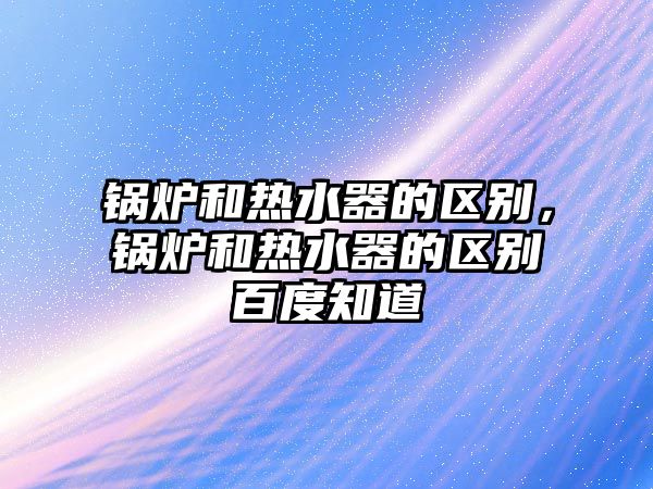 鍋爐和熱水器的區(qū)別，鍋爐和熱水器的區(qū)別百度知道