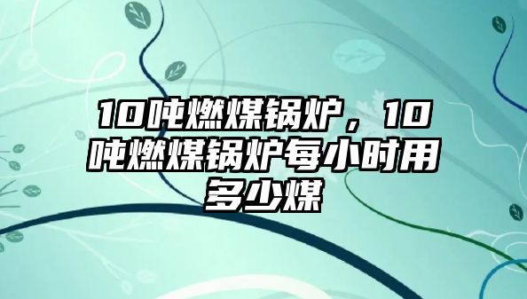 10噸燃煤鍋爐，10噸燃煤鍋爐每小時用多少煤