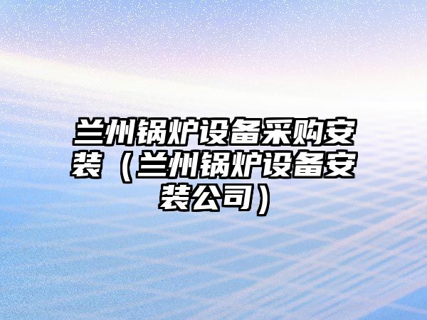 蘭州鍋爐設備采購安裝（蘭州鍋爐設備安裝公司）