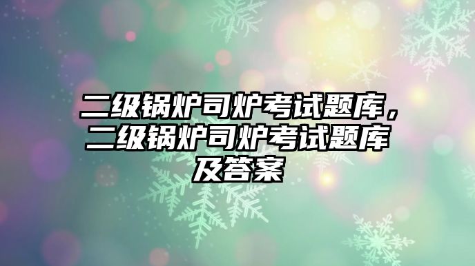 二級鍋爐司爐考試題庫，二級鍋爐司爐考試題庫及答案