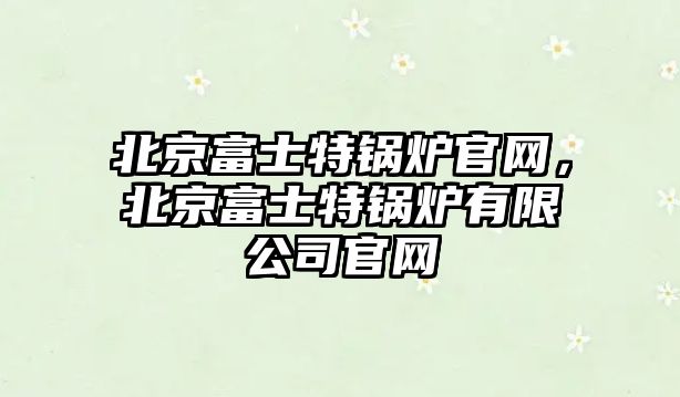 北京富士特鍋爐官網，北京富士特鍋爐有限公司官網