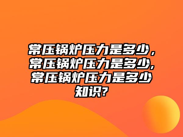 常壓鍋爐壓力是多少，常壓鍋爐壓力是多少,常壓鍋爐壓力是多少知識?