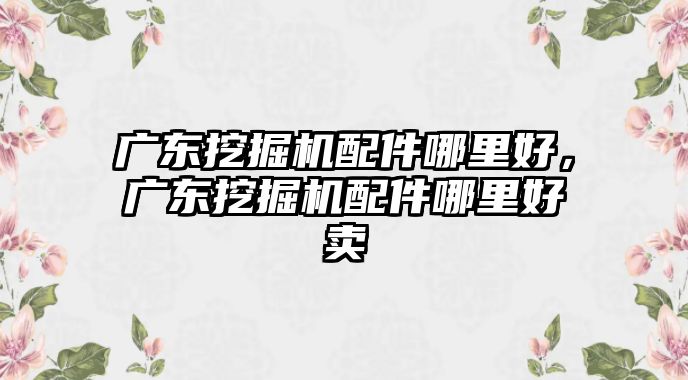 廣東挖掘機配件哪里好，廣東挖掘機配件哪里好賣