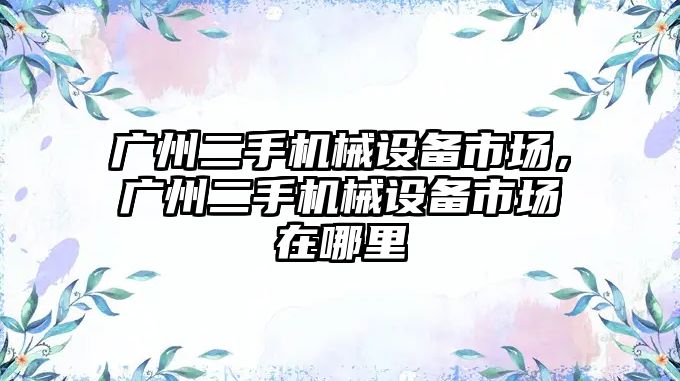 廣州二手機械設(shè)備市場，廣州二手機械設(shè)備市場在哪里