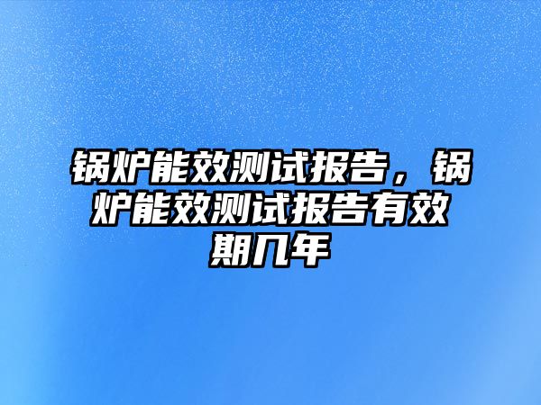 鍋爐能效測(cè)試報(bào)告，鍋爐能效測(cè)試報(bào)告有效期幾年