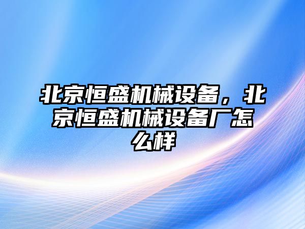 北京恒盛機械設(shè)備，北京恒盛機械設(shè)備廠怎么樣