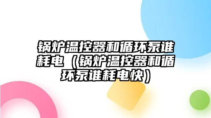 鍋爐溫控器和循環(huán)泵誰耗電（鍋爐溫控器和循環(huán)泵誰耗電快）