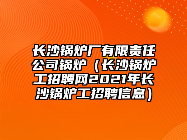 長沙鍋爐廠有限責任公司鍋爐（長沙鍋爐工招聘網2021年長沙鍋爐工招聘信息）