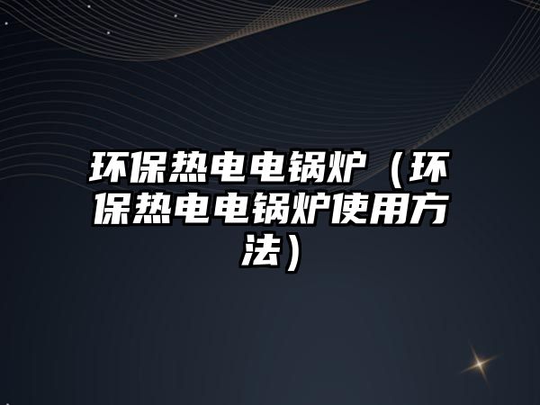 環保熱電電鍋爐（環保熱電電鍋爐使用方法）