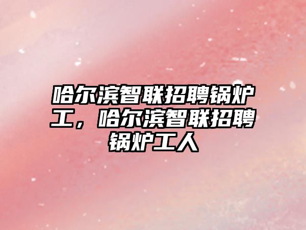 哈爾濱智聯招聘鍋爐工，哈爾濱智聯招聘鍋爐工人