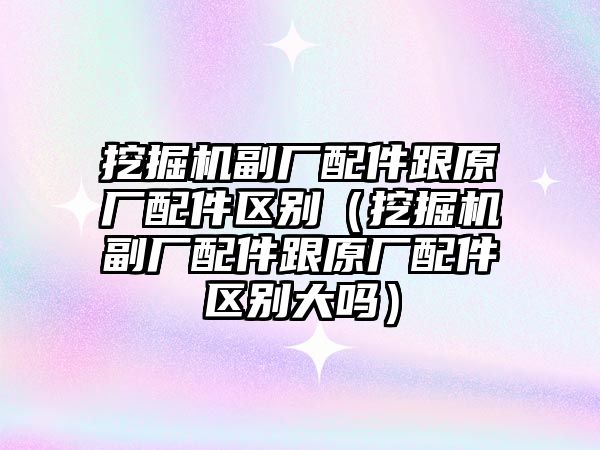 挖掘機副廠配件跟原廠配件區別（挖掘機副廠配件跟原廠配件區別大嗎）