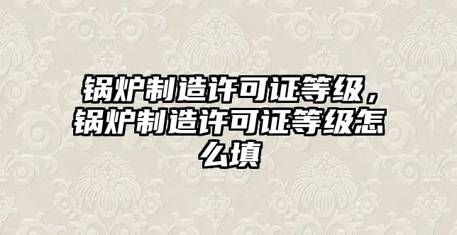 鍋爐制造許可證等級，鍋爐制造許可證等級怎么填