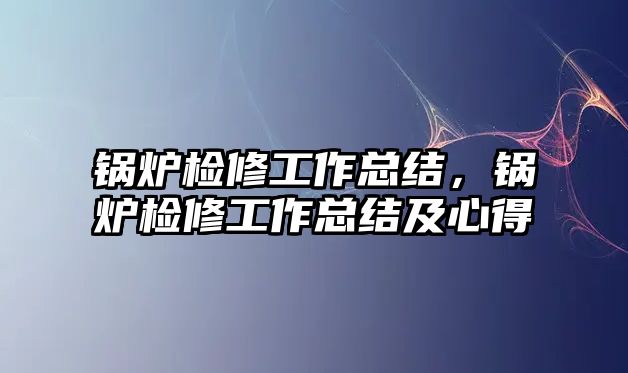 鍋爐檢修工作總結，鍋爐檢修工作總結及心得