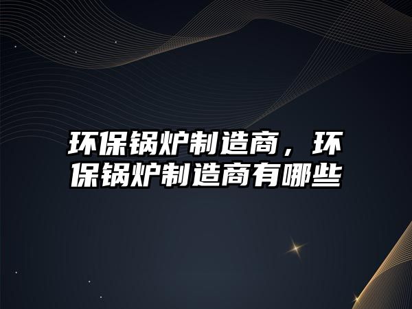 環保鍋爐制造商，環保鍋爐制造商有哪些