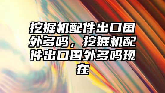 挖掘機配件出口國外多嗎，挖掘機配件出口國外多嗎現在