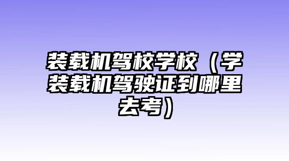 裝載機駕校學校（學裝載機駕駛證到哪里去考）