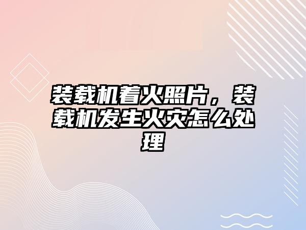 裝載機著火照片，裝載機發生火災怎么處理