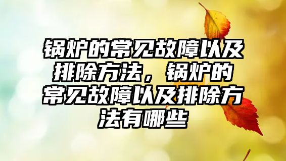 鍋爐的常見(jiàn)故障以及排除方法，鍋爐的常見(jiàn)故障以及排除方法有哪些