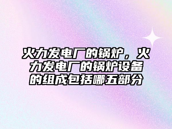 火力發電廠的鍋爐，火力發電廠的鍋爐設備的組成包括哪五部分