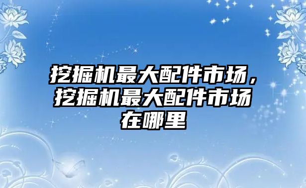 挖掘機(jī)最大配件市場(chǎng)，挖掘機(jī)最大配件市場(chǎng)在哪里