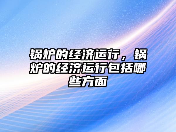 鍋爐的經濟運行，鍋爐的經濟運行包括哪些方面