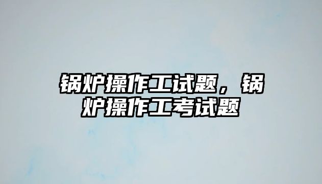 鍋爐操作工試題，鍋爐操作工考試題