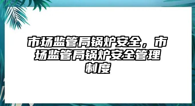 市場監管局鍋爐安全，市場監管局鍋爐安全管理制度