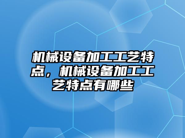 機械設備加工工藝特點，機械設備加工工藝特點有哪些