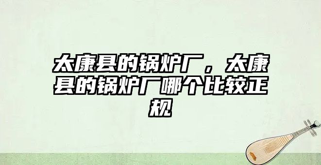 太康縣的鍋爐廠，太康縣的鍋爐廠哪個比較正規