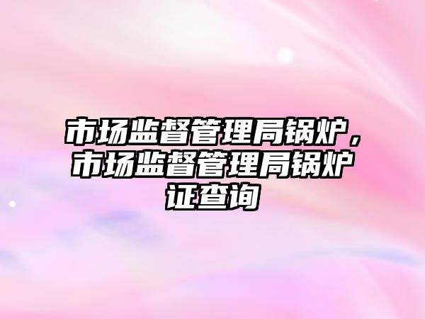 市場監督管理局鍋爐，市場監督管理局鍋爐證查詢